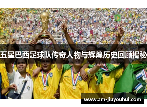 五星巴西足球队传奇人物与辉煌历史回顾揭秘