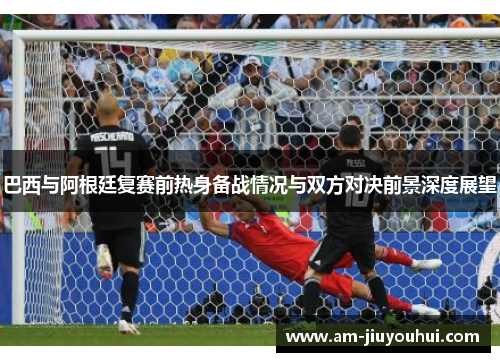 巴西与阿根廷复赛前热身备战情况与双方对决前景深度展望