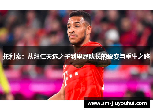 托利索:从拜仁天选之子到里昂队长的蜕变与重生之路 托利索:从拜仁天选之子到里昂队长的蜕变与重生之路