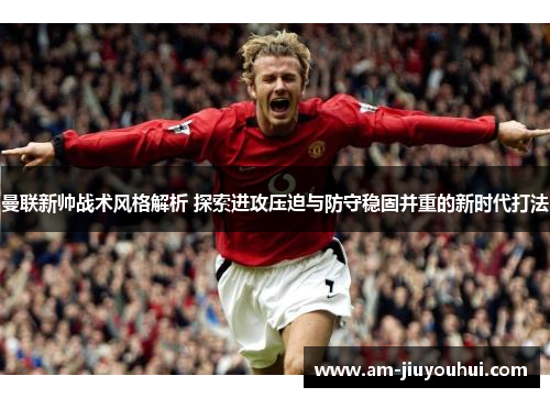 曼联新帅战术风格解析 探索进攻压迫与防守稳固并重的新时代打法