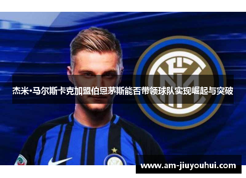 杰米·马尔斯卡克加盟伯恩茅斯能否带领球队实现崛起与突破 杰米·马尔斯卡克加盟伯恩茅斯能否带领球队实现崛起与突破