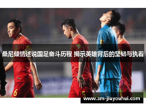 桑尼倾情述说国足奋斗历程 揭示英雄背后的坚韧与执着