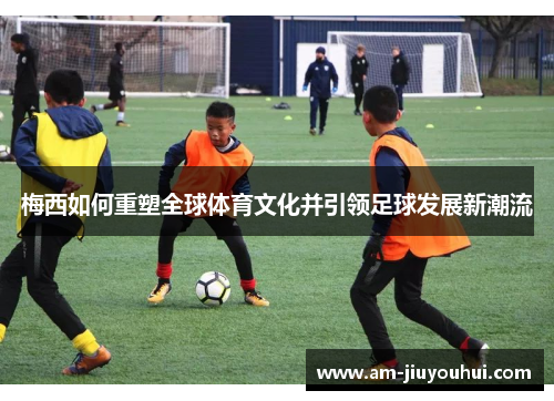 梅西如何重塑全球体育文化并引领足球发展新潮流 梅西如何重塑全球体育文化并引领足球发展新潮流