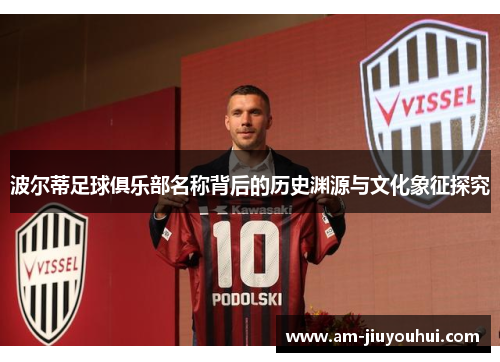 波尔蒂足球俱乐部名称背后的历史渊源与文化象征探究 波尔蒂足球俱乐部名称背后的历史渊源与文化象征探究