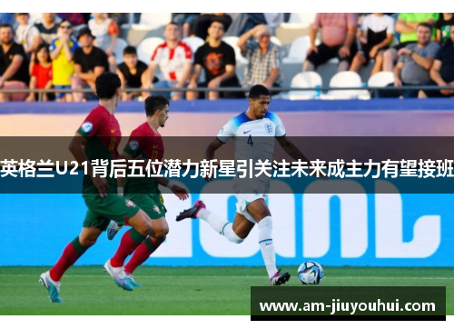 英格兰U21背后五位潜力新星引关注未来成主力有望接班 英格兰U21背后五位潜力新星引关注未来成主力有望接班