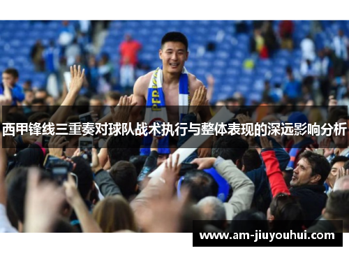 西甲锋线三重奏对球队战术执行与整体表现的深远影响分析 西甲锋线三重奏对球队战术执行与整体表现的深远影响分析