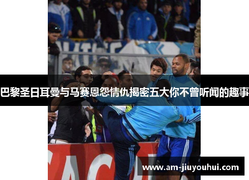 巴黎圣日耳曼与马赛恩怨情仇揭密五大你不曾听闻的趣事