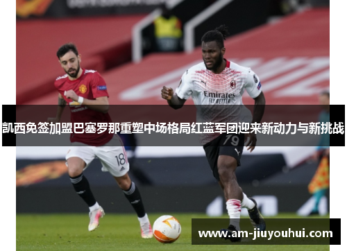 凯西免签加盟巴塞罗那重塑中场格局红蓝军团迎来新动力与新挑战 凯西免签加盟巴塞罗那重塑中场格局红蓝军团迎来新动力与新挑战