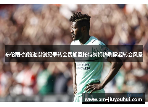 布伦南·约翰逊以创纪录转会费加盟托特纳姆热刺掀起转会风暴