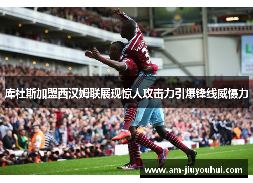 库杜斯加盟西汉姆联展现惊人攻击力引爆锋线威慑力 库杜斯加盟西汉姆联展现惊人攻击力引爆锋线威慑力