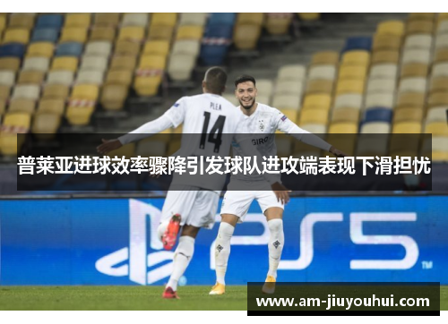 普莱亚进球效率骤降引发球队进攻端表现下滑担忧