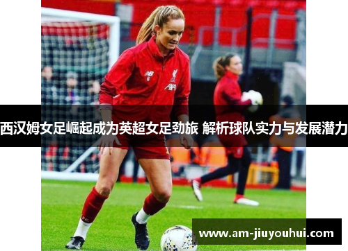 西汉姆女足崛起成为英超女足劲旅 解析球队实力与发展潜力