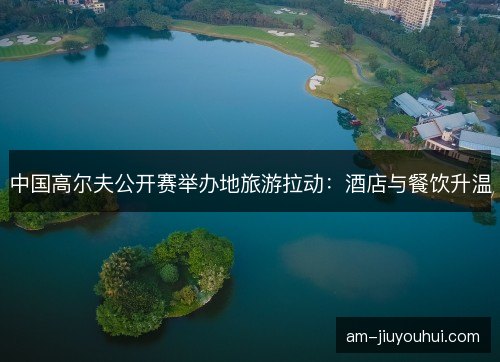 中国高尔夫公开赛举办地旅游拉动：酒店与餐饮升温
