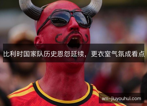 比利时国家队历史恩怨延续，更衣室气氛成看点