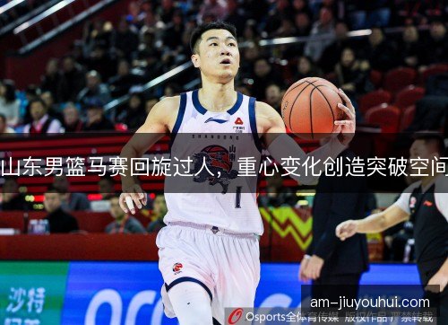 山东男篮马赛回旋过人，重心变化创造突破空间